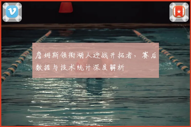 詹姆斯领衔湖人迎战开拓者,赛后数据与技术统计深度解析