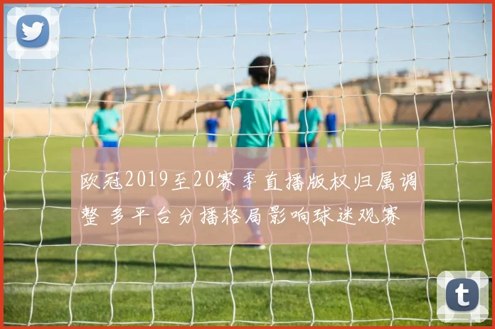 欧冠2019至20赛季直播版权归属调整 多平台分播格局影响球迷观赛