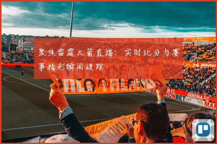 聚焦雷霆火箭直播：实时比分与赛事精彩瞬间追踪
