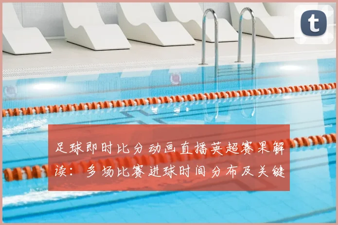足球即时比分动画直播英超赛果解读:多场比赛进球时间分布及关键伤停信息